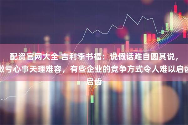 配资官网大全 吉利李书福：说假话难自圆其说，做亏心事天理难容，有些企业的竞争方式令人难以启齿