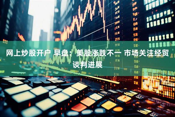 网上炒股开户 早盘：美股涨跌不一 市场关注经贸谈判进展