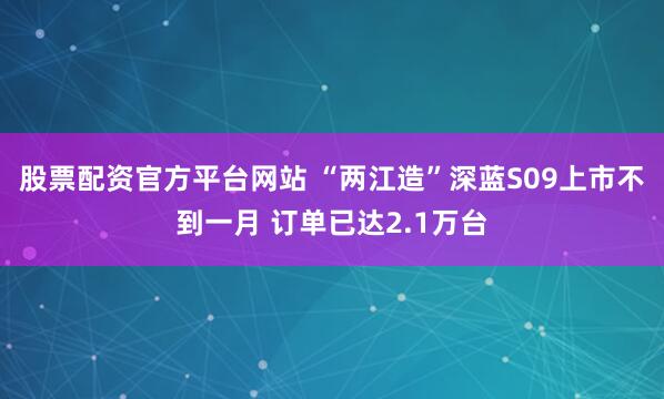 股票配资官方平台网站 “两江造”深蓝S09上市不到一月 订单已达2.1万台