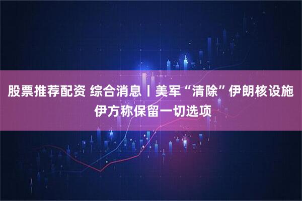 股票推荐配资 综合消息丨美军“清除”伊朗核设施 伊方称保留一切选项