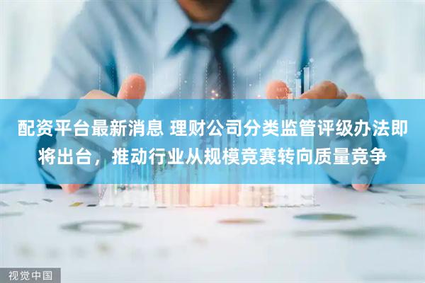 配资平台最新消息 理财公司分类监管评级办法即将出台，推动行业从规模竞赛转向质量竞争