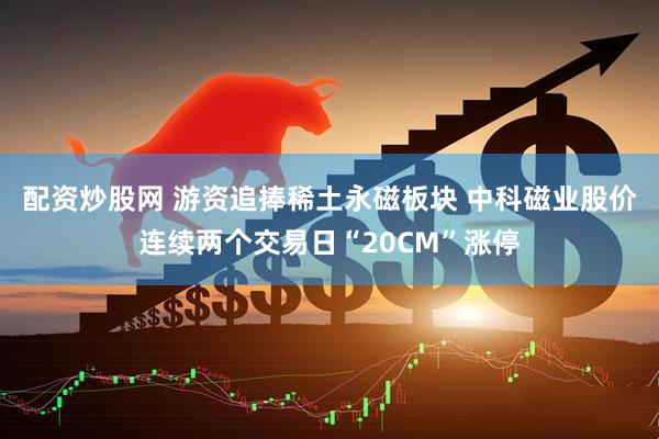配资炒股网 游资追捧稀土永磁板块 中科磁业股价连续两个交易日“20CM”涨停