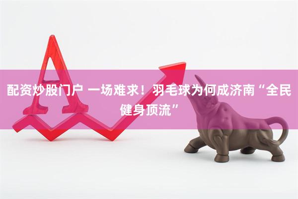 配资炒股门户 一场难求！羽毛球为何成济南“全民健身顶流”