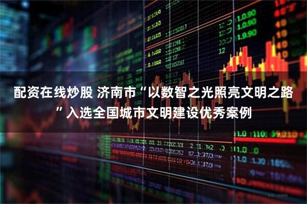 配资在线炒股 济南市“以数智之光照亮文明之路”入选全国城市文明建设优秀案例