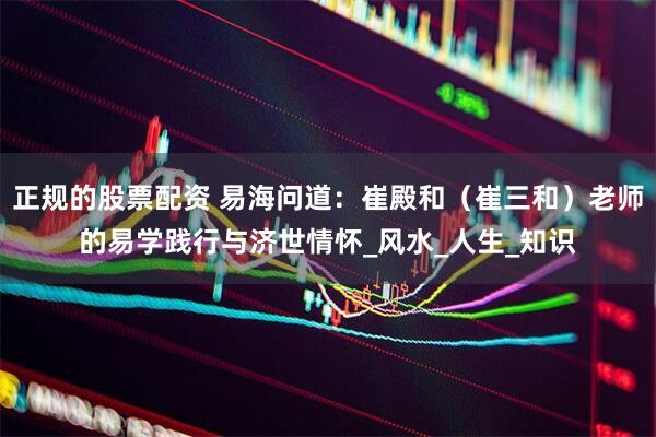 正规的股票配资 易海问道：崔殿和（崔三和）老师的易学践行与济世情怀_风水_人生_知识