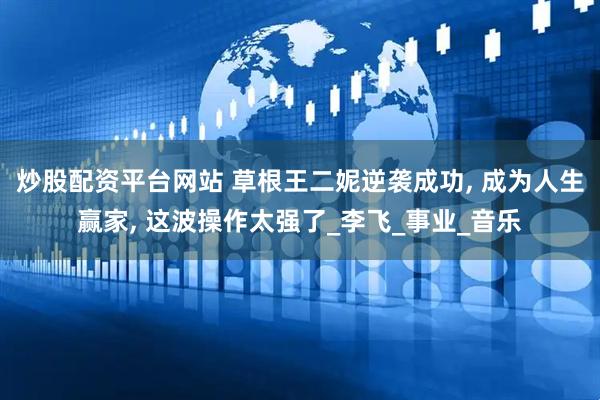 炒股配资平台网站 草根王二妮逆袭成功, 成为人生赢家, 这波操作太强了_李飞_事业_音乐