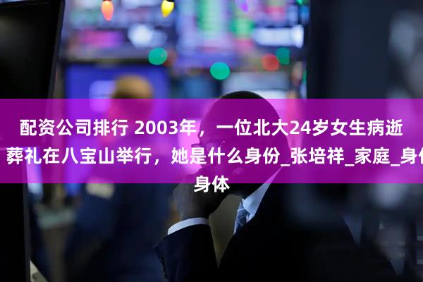 配资公司排行 2003年，一位北大24岁女生病逝，葬礼在八宝山举行，她是什么身份_张培祥_家庭_身体