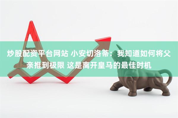 炒股配资平台网站 小安切洛蒂：我知道如何将父亲推到极限 这是离开皇马的最佳时机