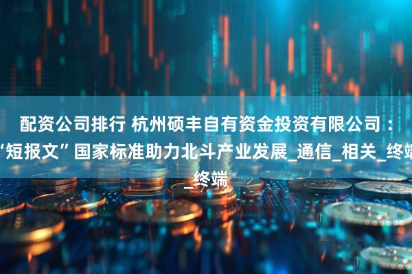 配资公司排行 杭州硕丰自有资金投资有限公司 ：“短报文”国家标准助力北斗产业发展_通信_相关_终端