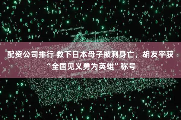 配资公司排行 救下日本母子被刺身亡，胡友平获“全国见义勇为英雄”称号