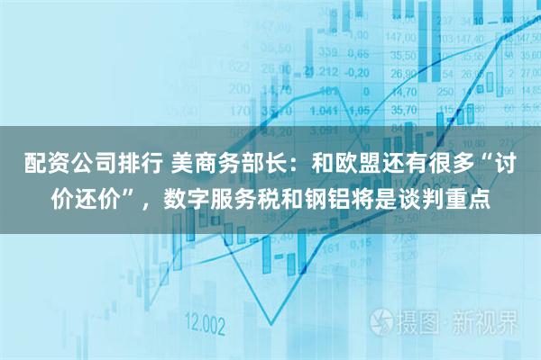 配资公司排行 美商务部长：和欧盟还有很多“讨价还价”，数字服务税和钢铝将是谈判重点