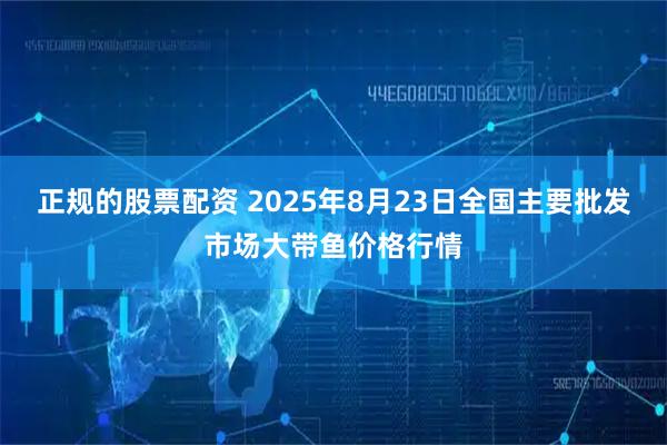 正规的股票配资 2025年8月23日全国主要批发市场大带鱼价格行情