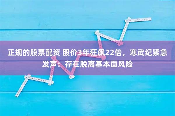 正规的股票配资 股价3年狂飙22倍，寒武纪紧急发声：存在脱离基本面风险