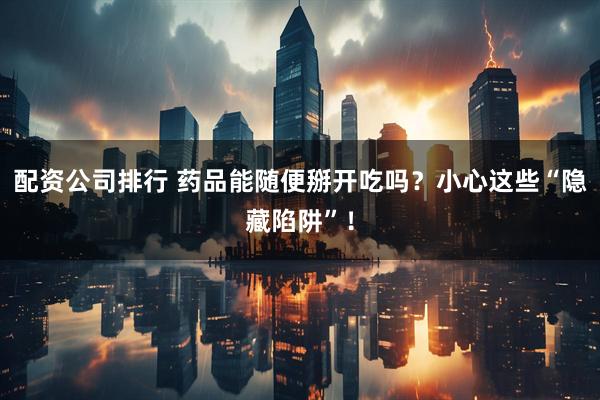 配资公司排行 药品能随便掰开吃吗？小心这些“隐藏陷阱”！