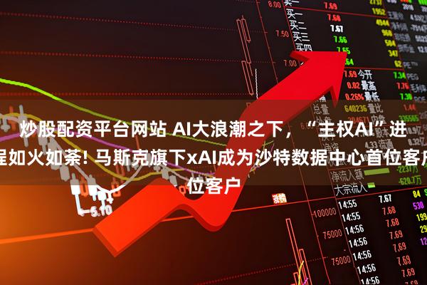 炒股配资平台网站 AI大浪潮之下，“主权AI”进程如火如荼! 马斯克旗下xAI成为沙特数据中心首位客户