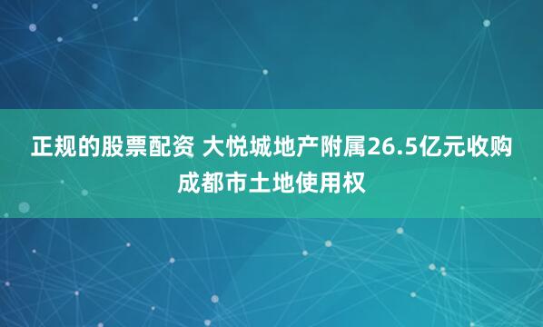 正规的股票配资 大悦城地产附属26.5亿元收购成都市土地使用权