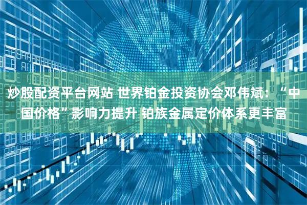 炒股配资平台网站 世界铂金投资协会邓伟斌：“中国价格”影响力提升 铂族金属定价体系更丰富