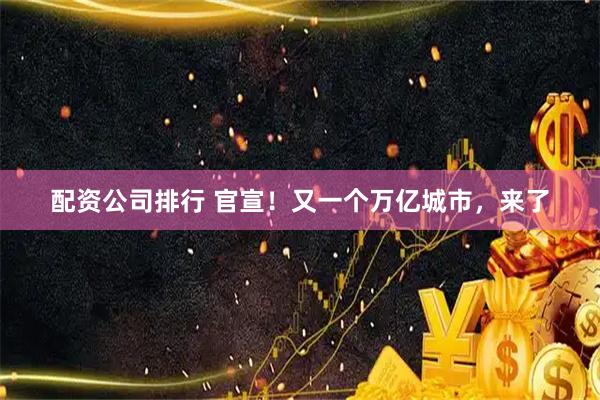 配资公司排行 官宣！又一个万亿城市，来了